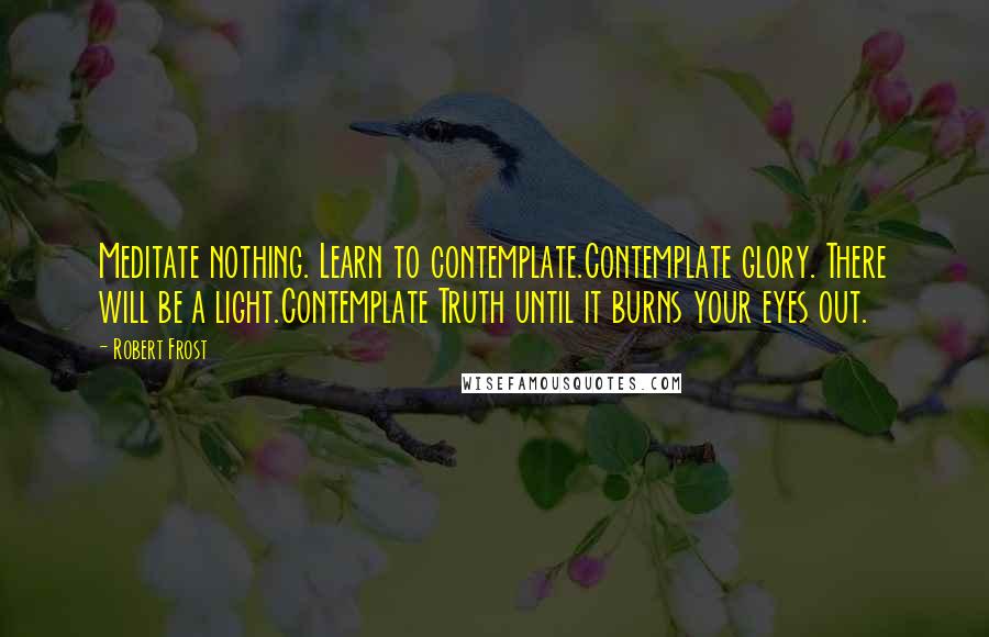 Robert Frost Quotes: Meditate nothing. Learn to contemplate.Contemplate glory. There will be a light.Contemplate Truth until it burns your eyes out.