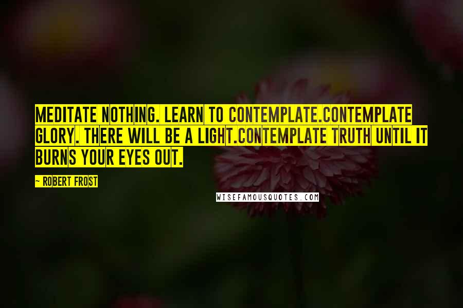 Robert Frost Quotes: Meditate nothing. Learn to contemplate.Contemplate glory. There will be a light.Contemplate Truth until it burns your eyes out.