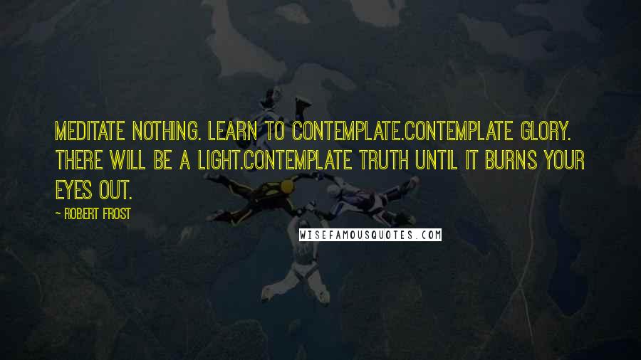 Robert Frost Quotes: Meditate nothing. Learn to contemplate.Contemplate glory. There will be a light.Contemplate Truth until it burns your eyes out.