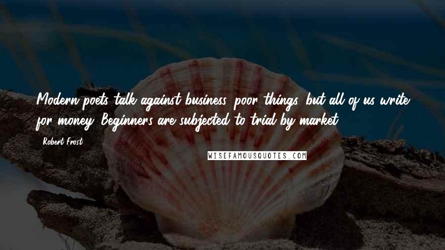 Robert Frost Quotes: Modern poets talk against business, poor things, but all of us write for money. Beginners are subjected to trial by market.