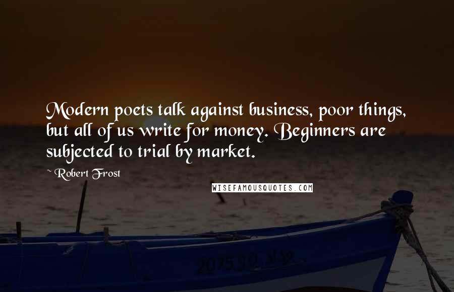 Robert Frost Quotes: Modern poets talk against business, poor things, but all of us write for money. Beginners are subjected to trial by market.