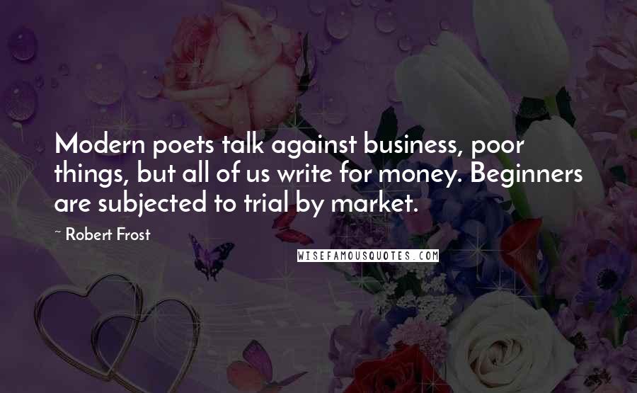 Robert Frost Quotes: Modern poets talk against business, poor things, but all of us write for money. Beginners are subjected to trial by market.