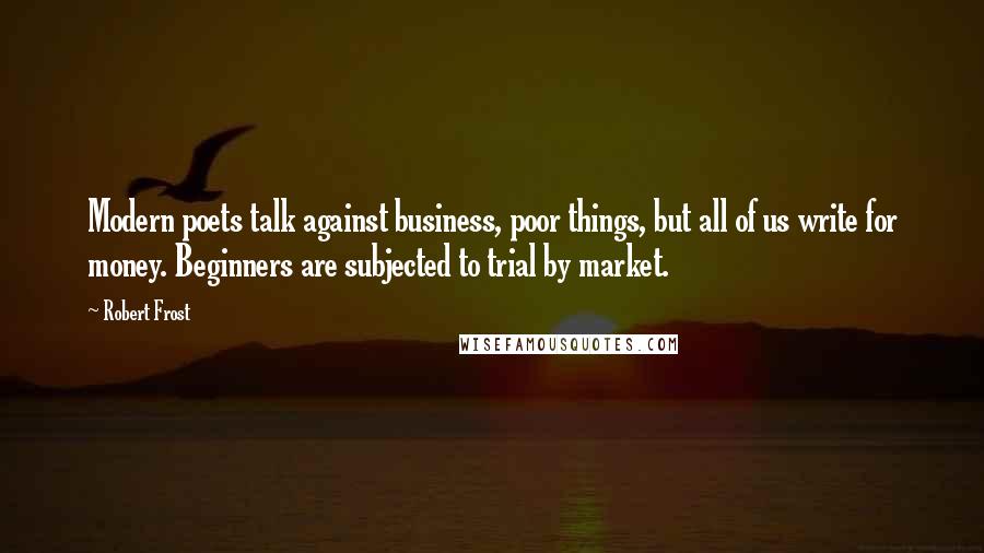 Robert Frost Quotes: Modern poets talk against business, poor things, but all of us write for money. Beginners are subjected to trial by market.