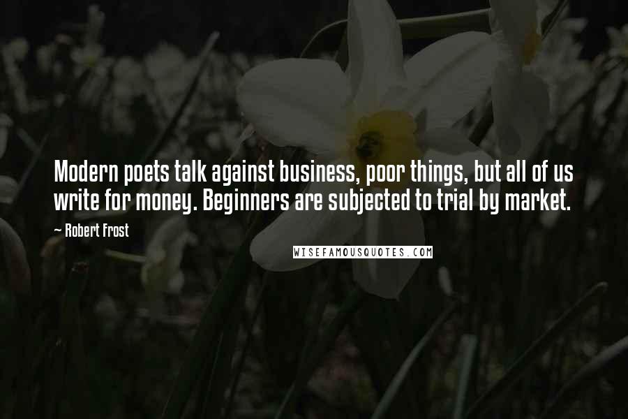 Robert Frost Quotes: Modern poets talk against business, poor things, but all of us write for money. Beginners are subjected to trial by market.