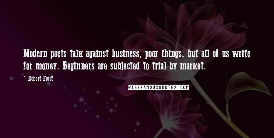 Robert Frost Quotes: Modern poets talk against business, poor things, but all of us write for money. Beginners are subjected to trial by market.