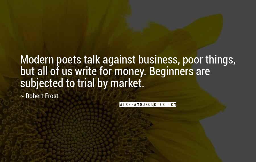 Robert Frost Quotes: Modern poets talk against business, poor things, but all of us write for money. Beginners are subjected to trial by market.