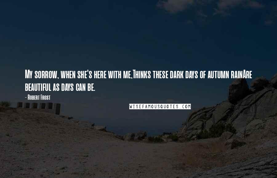 Robert Frost Quotes: My sorrow, when she's here with me,Thinks these dark days of autumn rainAre beautiful as days can be.