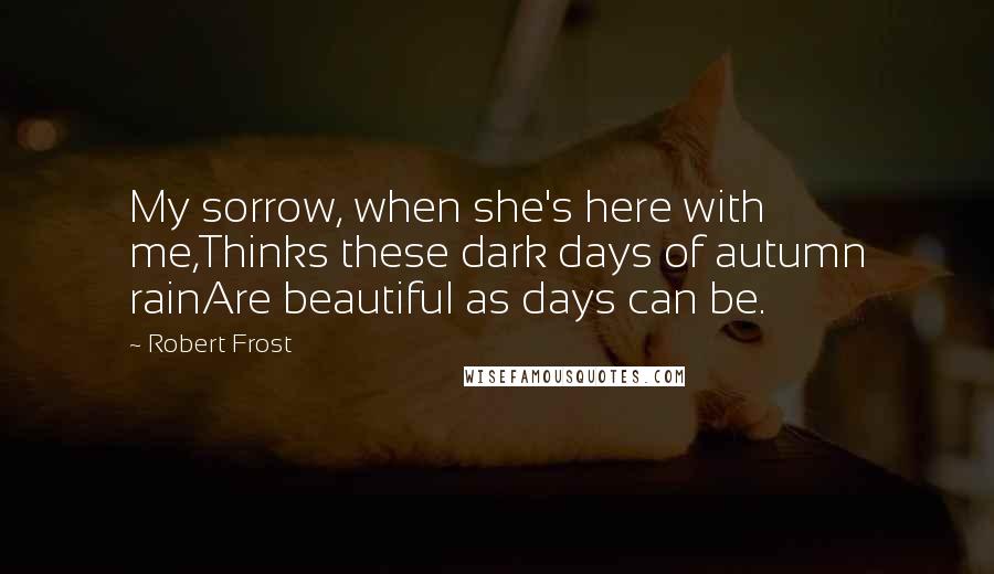 Robert Frost Quotes: My sorrow, when she's here with me,Thinks these dark days of autumn rainAre beautiful as days can be.