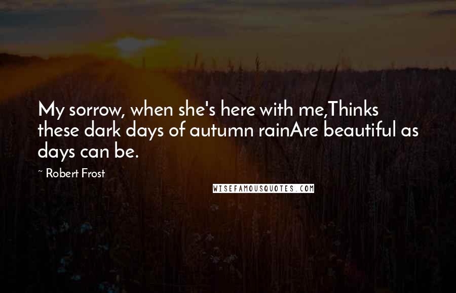 Robert Frost Quotes: My sorrow, when she's here with me,Thinks these dark days of autumn rainAre beautiful as days can be.