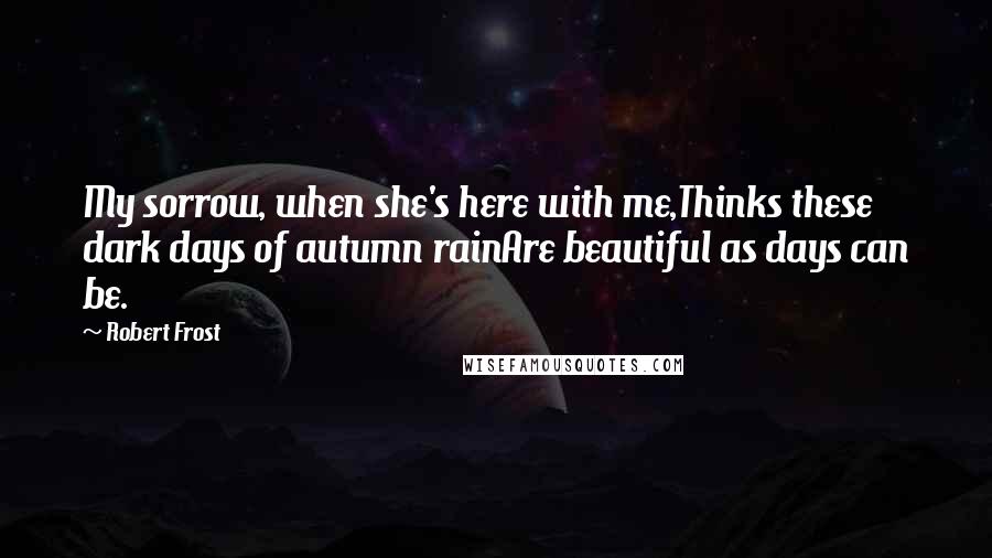 Robert Frost Quotes: My sorrow, when she's here with me,Thinks these dark days of autumn rainAre beautiful as days can be.