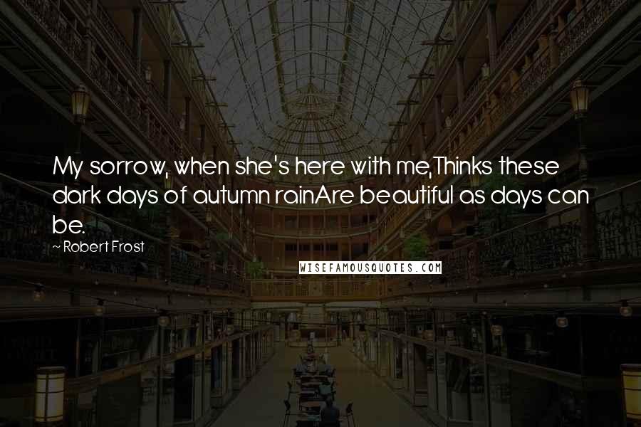 Robert Frost Quotes: My sorrow, when she's here with me,Thinks these dark days of autumn rainAre beautiful as days can be.