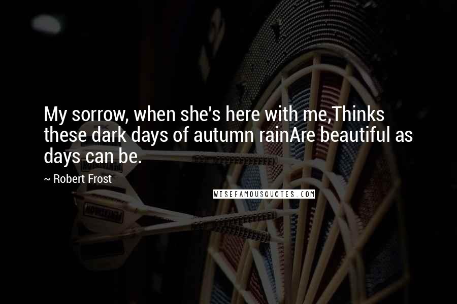 Robert Frost Quotes: My sorrow, when she's here with me,Thinks these dark days of autumn rainAre beautiful as days can be.