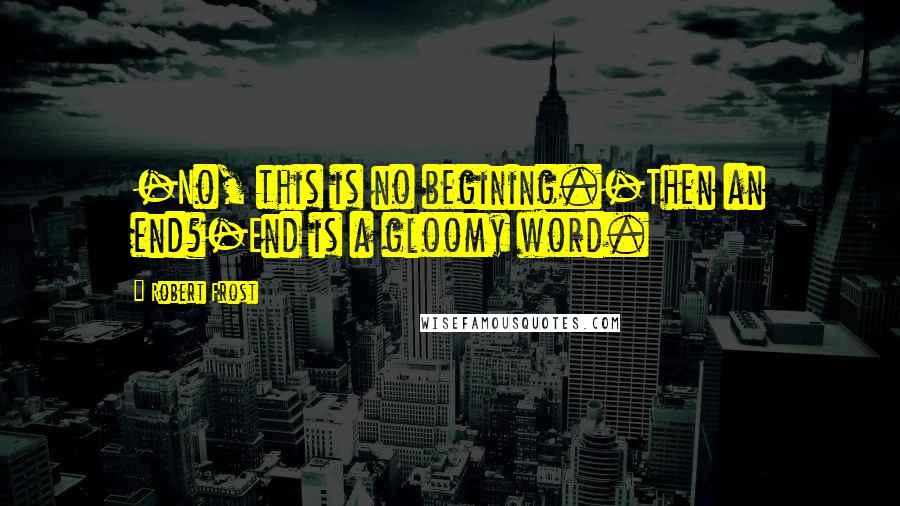 Robert Frost Quotes: -No, this is no begining.-Then an end?-End is a gloomy word.