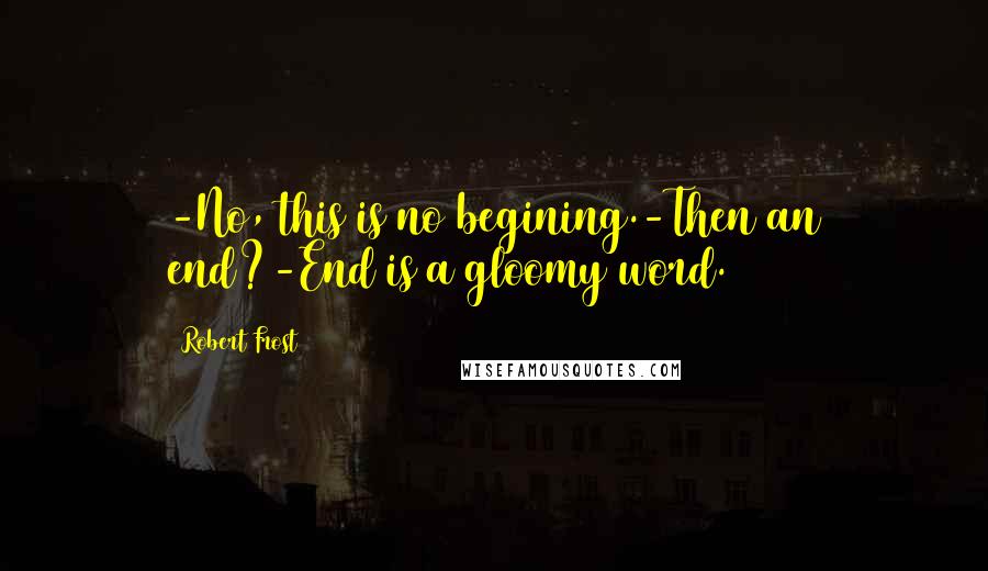 Robert Frost Quotes: -No, this is no begining.-Then an end?-End is a gloomy word.