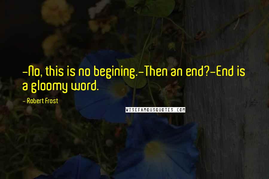 Robert Frost Quotes: -No, this is no begining.-Then an end?-End is a gloomy word.