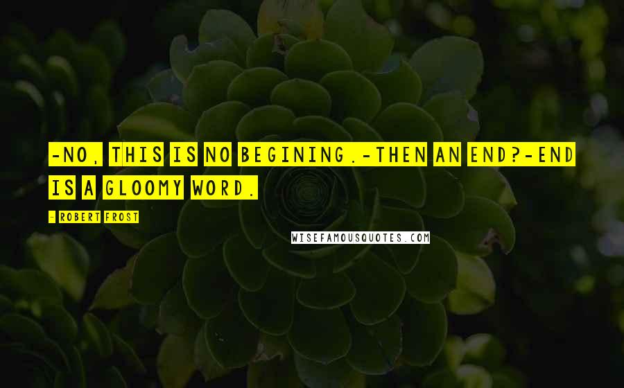 Robert Frost Quotes: -No, this is no begining.-Then an end?-End is a gloomy word.