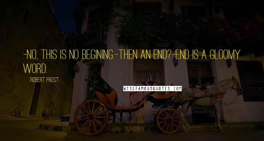 Robert Frost Quotes: -No, this is no begining.-Then an end?-End is a gloomy word.