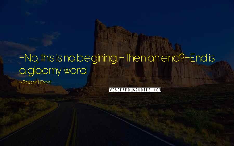 Robert Frost Quotes: -No, this is no begining.-Then an end?-End is a gloomy word.
