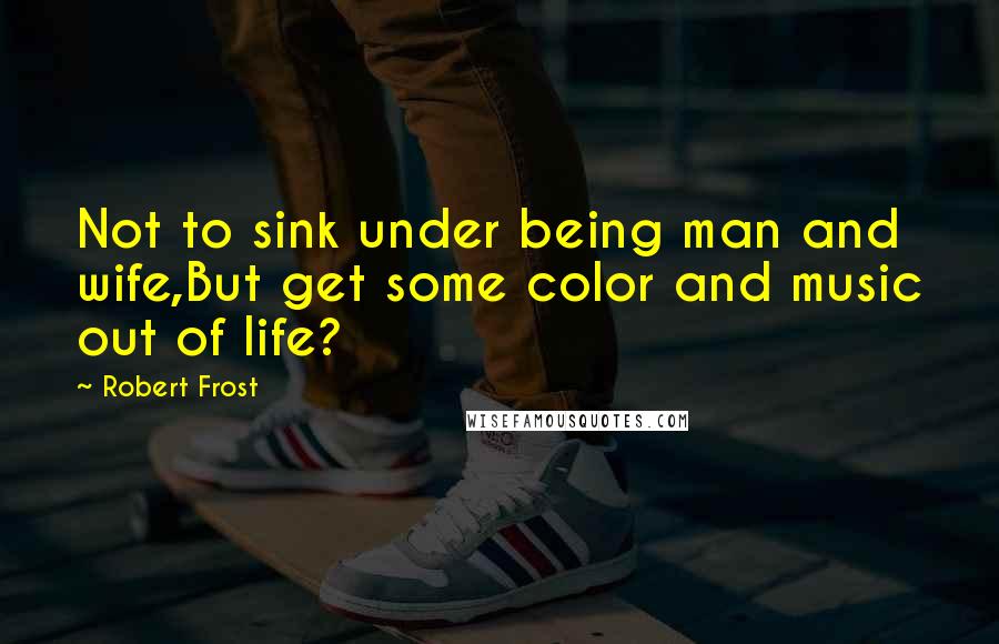 Robert Frost Quotes: Not to sink under being man and wife,But get some color and music out of life?