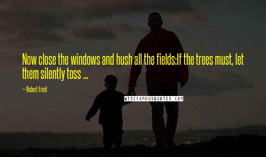 Robert Frost Quotes: Now close the windows and hush all the fields:If the trees must, let them silently toss ...