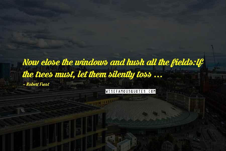 Robert Frost Quotes: Now close the windows and hush all the fields:If the trees must, let them silently toss ...