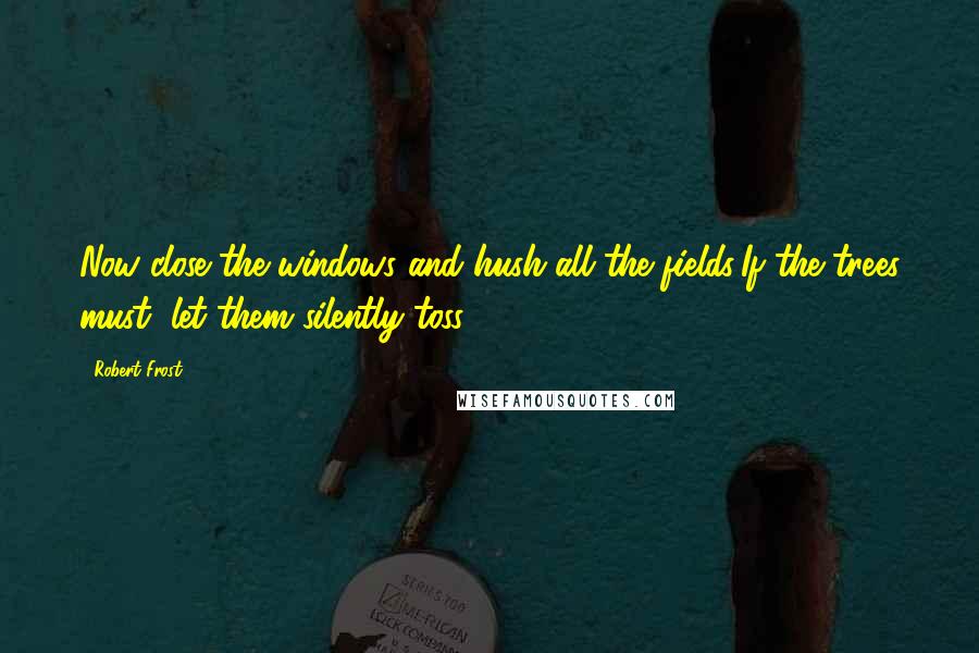 Robert Frost Quotes: Now close the windows and hush all the fields:If the trees must, let them silently toss ...