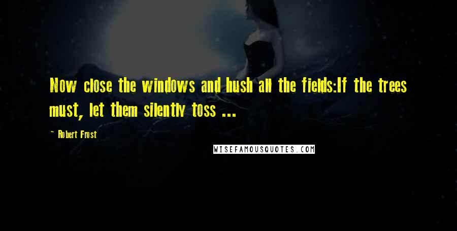 Robert Frost Quotes: Now close the windows and hush all the fields:If the trees must, let them silently toss ...