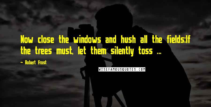 Robert Frost Quotes: Now close the windows and hush all the fields:If the trees must, let them silently toss ...