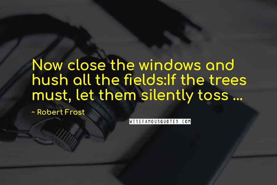 Robert Frost Quotes: Now close the windows and hush all the fields:If the trees must, let them silently toss ...