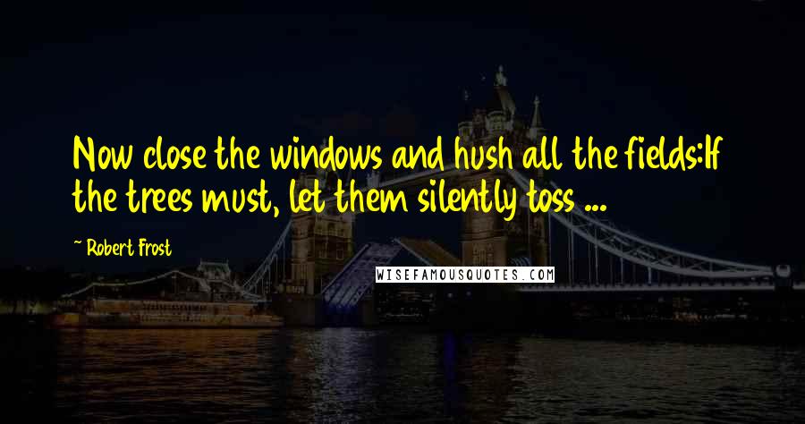 Robert Frost Quotes: Now close the windows and hush all the fields:If the trees must, let them silently toss ...