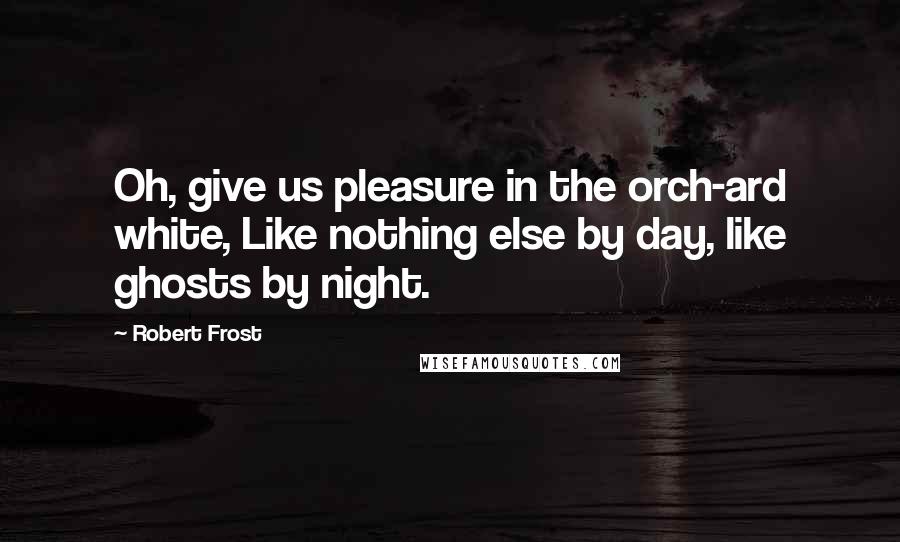 Robert Frost Quotes: Oh, give us pleasure in the orch-ard white, Like nothing else by day, like ghosts by night.