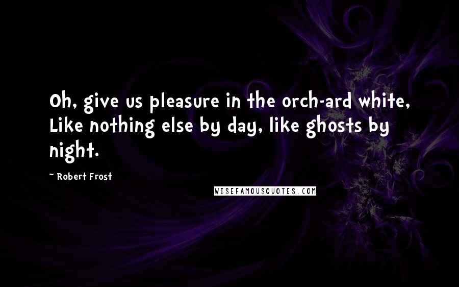 Robert Frost Quotes: Oh, give us pleasure in the orch-ard white, Like nothing else by day, like ghosts by night.