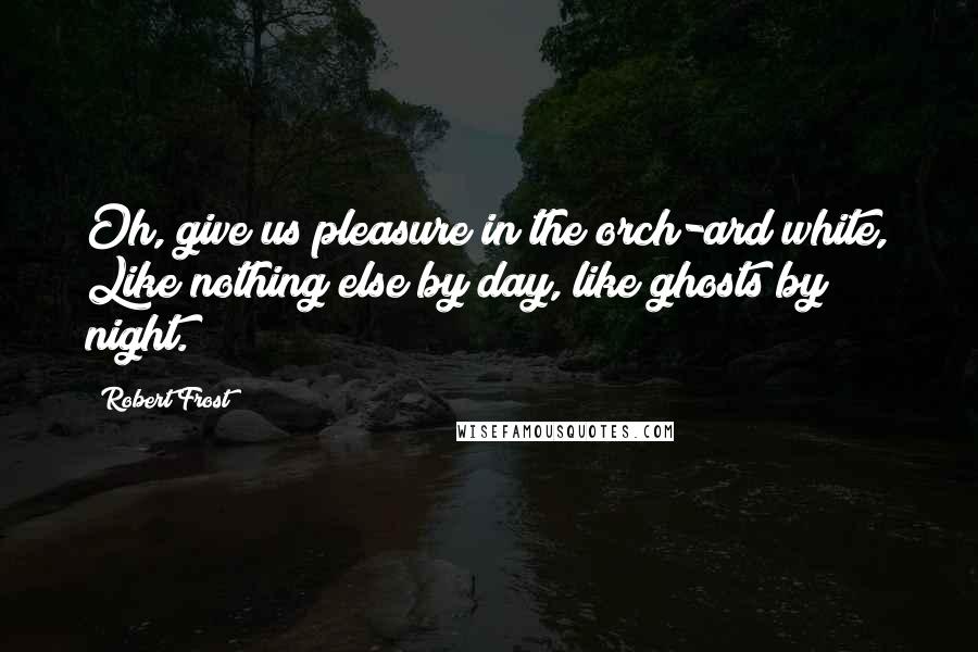 Robert Frost Quotes: Oh, give us pleasure in the orch-ard white, Like nothing else by day, like ghosts by night.