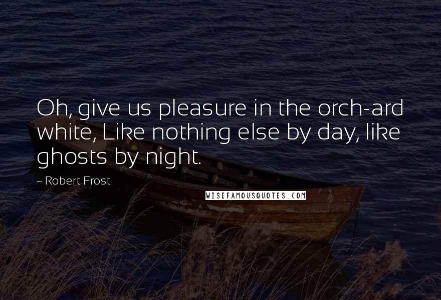 Robert Frost Quotes: Oh, give us pleasure in the orch-ard white, Like nothing else by day, like ghosts by night.