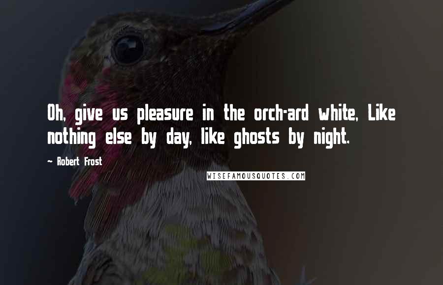 Robert Frost Quotes: Oh, give us pleasure in the orch-ard white, Like nothing else by day, like ghosts by night.