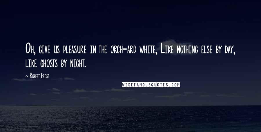 Robert Frost Quotes: Oh, give us pleasure in the orch-ard white, Like nothing else by day, like ghosts by night.