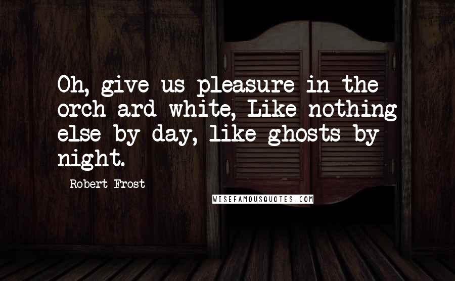 Robert Frost Quotes: Oh, give us pleasure in the orch-ard white, Like nothing else by day, like ghosts by night.