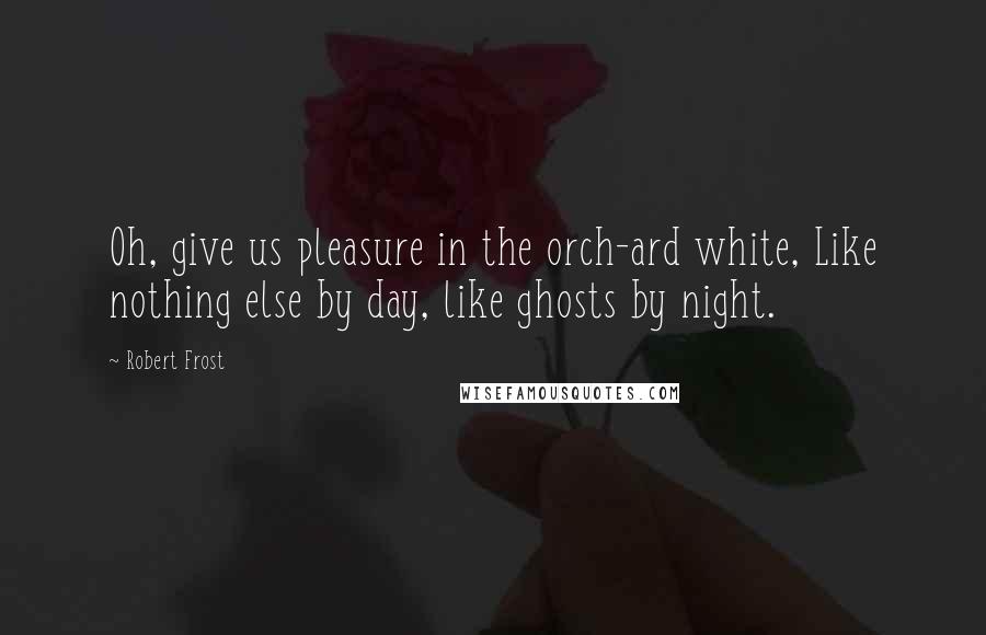 Robert Frost Quotes: Oh, give us pleasure in the orch-ard white, Like nothing else by day, like ghosts by night.