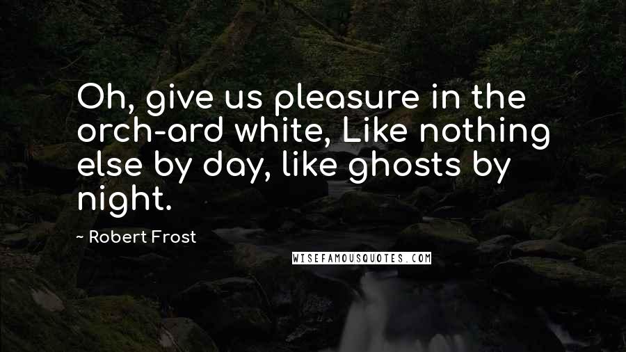 Robert Frost Quotes: Oh, give us pleasure in the orch-ard white, Like nothing else by day, like ghosts by night.