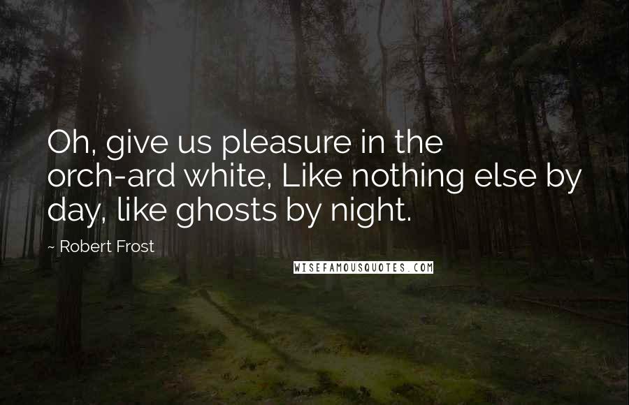 Robert Frost Quotes: Oh, give us pleasure in the orch-ard white, Like nothing else by day, like ghosts by night.