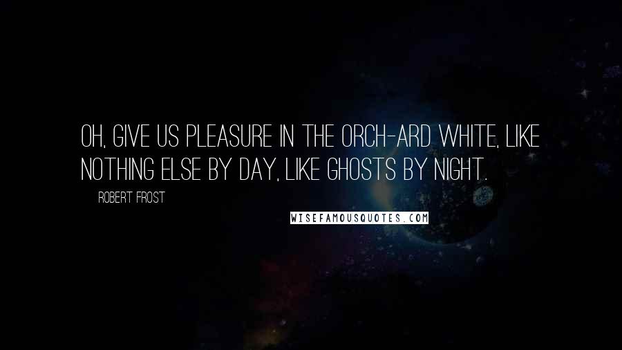 Robert Frost Quotes: Oh, give us pleasure in the orch-ard white, Like nothing else by day, like ghosts by night.