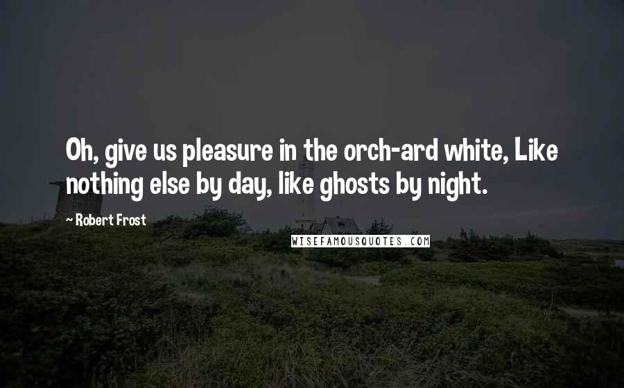 Robert Frost Quotes: Oh, give us pleasure in the orch-ard white, Like nothing else by day, like ghosts by night.