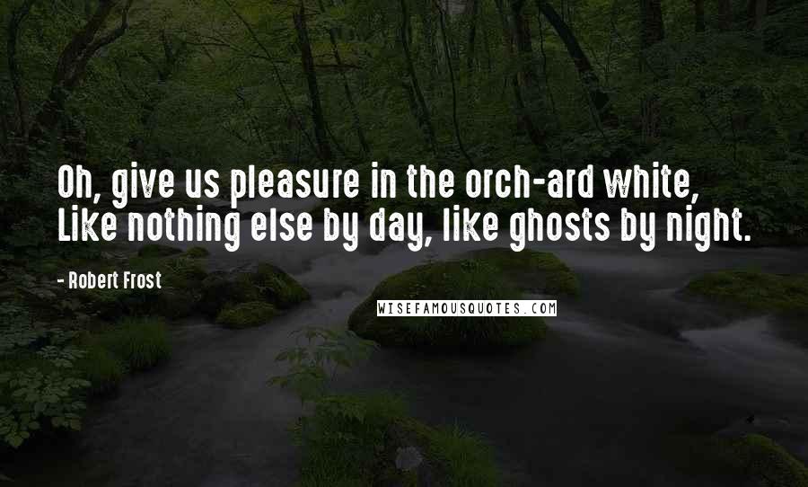 Robert Frost Quotes: Oh, give us pleasure in the orch-ard white, Like nothing else by day, like ghosts by night.