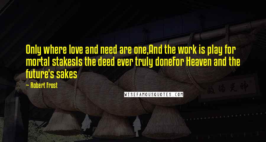 Robert Frost Quotes: Only where love and need are one,And the work is play for mortal stakesIs the deed ever truly doneFor Heaven and the future's sakes