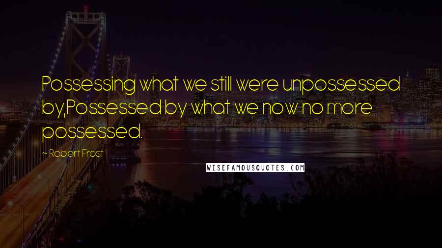 Robert Frost Quotes: Possessing what we still were unpossessed by,Possessed by what we now no more possessed.