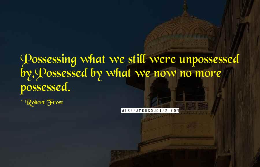 Robert Frost Quotes: Possessing what we still were unpossessed by,Possessed by what we now no more possessed.