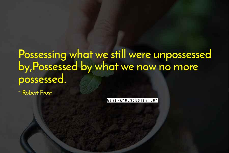 Robert Frost Quotes: Possessing what we still were unpossessed by,Possessed by what we now no more possessed.
