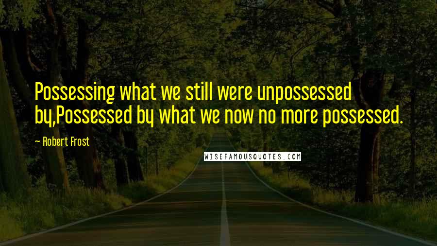 Robert Frost Quotes: Possessing what we still were unpossessed by,Possessed by what we now no more possessed.