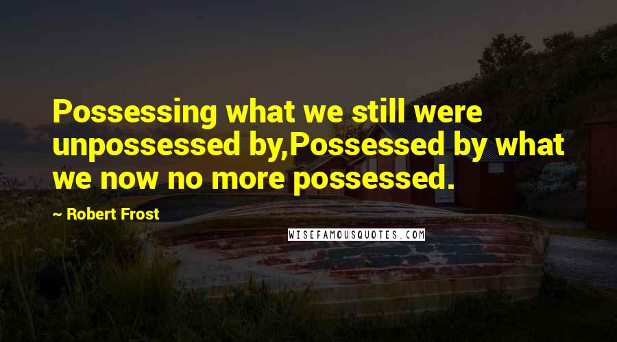 Robert Frost Quotes: Possessing what we still were unpossessed by,Possessed by what we now no more possessed.