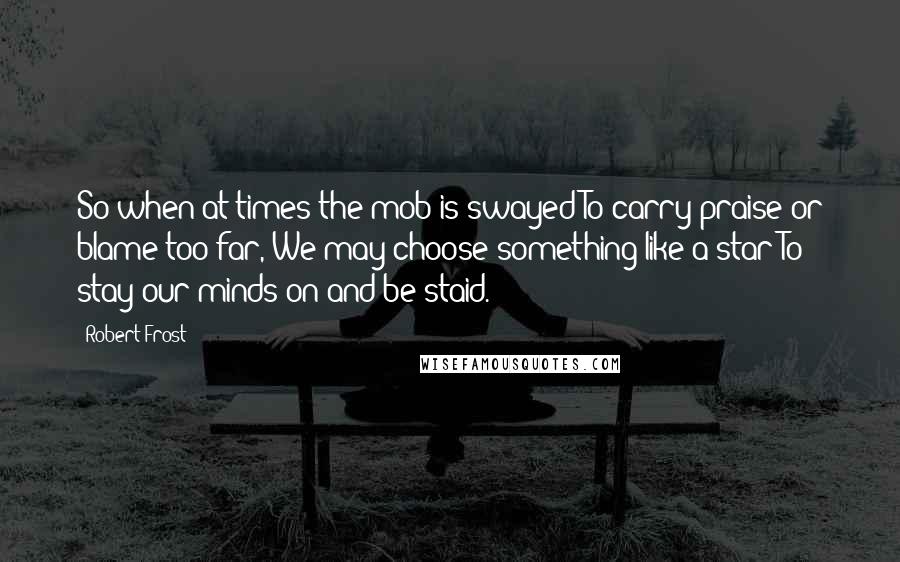Robert Frost Quotes: So when at times the mob is swayed To carry praise or blame too far, We may choose something like a star To stay our minds on and be staid.